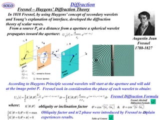 20
DiffractionSOLO
Augustin Jean
Fresnel
1788-1827
In 1818 Fresnel, by using Huygens’ concept of secondary wavelets
and Young’s explanation of interface, developed the diffraction
theory of scalar waves.
P
0P
Q 1x
0x
1y
0y
η
ξ
Fr

Sr

ρ
 r

O
'θ
θ
Screen
Image
plane
Source
plane
0O
1O
Sn1
Σ
Σ - Screen Aperture
Sn1 - normal to Screen
F
rPP

=0
SrQP

=0
rQP

=
From a source P0 at a distance from a aperture a spherical wavelet
propagates toward the aperture: ( ) ( )Srktj
S
source
Q e
r
A
tU −
= '
' ω
According to Huygens Principle second wavelets will start at the aperture and will add
at the image point P.
( ) ( ) ( )( )
( ) ( )( )
∫∫ Σ
++−
Σ
+−−
== dre
rr
A
Kdre
r
U
KtU rrktj
S
sourcerkttjQ
P
S 2/2/'
',', πωπω
θθθθ
where: ( )',θθK obliquity or inclination factor ( ) ( )SSS nrnr 11cos&11cos' 11
⋅=⋅= −−
θθ
( )
( )


===
===
0',0
max0',0
πθθ
θθ
K
K Obliquity factor and π/2 phase were introduced by Fresnel to explain
experiences results.
Fresnel Diffraction Formula
Fresnel took in consideration the phase of each wavelet to obtain:
Fresnel – Huygens’ Diffraction Theory
Table of Content
Fresnel –Kirchoff
Diffraction Formula
 