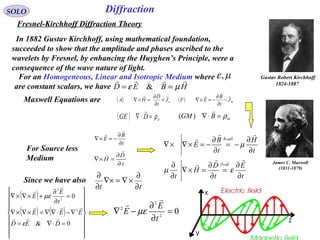 21
SOLO
Fresnel-Kirchhoff Diffraction Theory
In 1882 Gustav Kirchhoff, using mathematical foundation,
succeeded to show that the amplitude and phases ascribed to the
wavelets by Fresnel, by enhancing the Huyghen’s Principle, were a
consequence of the wave nature of light.
HBED

µε == &
For an Homogeneous, Linear and Isotropic Medium where
are constant scalars, we have
µε,
t
E
t
D
H
t
t
H
t
B
E
ED
HB
∂
∂
=
∂
∂
=×∇
∂
∂
∂
∂
−=
∂
∂
−=×∇×∇
=
=






εµ
µ
ε
µ
Since we have also
tt ∂
∂
×∇=∇×
∂
∂
t
D
H
∂
∂
=×∇


t
B
E
∂
∂
−=×∇


For Source less
Medium
( )
( ) ( )


















=⋅∇=
∇−⋅∇∇=×∇×∇
=
∂
∂
+×∇×∇
0&
0
2
2
2
DED
EEE
t
E
E




ε
µε
02
2
2
=
∂
∂
−∇
t
E
E


µε
Maxwell Equations are ( ) eJ
t
D
HA



+
∂
∂
=×∇
mBGM ρ=⋅∇

)(
( ) mJ
t
B
EF



−
∂
∂
−=×∇
( ) eDGE ρ=⋅∇

James C. Maxwell
(1831-1879)
Gustav Robert Kirchhoff
1824-1887
Diffraction
 