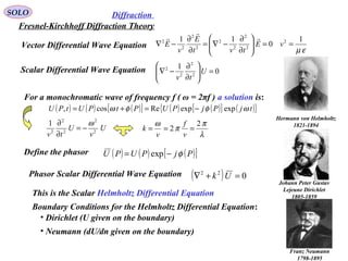 22
DiffractionSOLO
Fresnel-Kirchhoff Diffraction Theory
0
1
2
2
2
2
=





∂
∂
−∇ U
tv
Scalar Differential Wave Equation
For a monochromatic wave of frequency f ( ω = 2πf ) a solution is:
( ) ( ) ( )[ ] ( ) ( )[ ] ( ){ }tjPjPUPtPUtPU ωφφω expexpRecos, −=+=
Define the phasor ( ) ( ) ( )[ ]PjPUPU φ−= exp
U
v
U
tv 2
2
2
2
2
1 ω
−=
∂
∂
λ
π
π
ω 2
2 ===
v
f
v
k
( ) 022
=+∇ UkPhasor Scalar Differential Wave Equation
This is the Scalar Helmholtz Differential Equation
Hermann von Helmholtz
1821-1894
Boundary Conditions for the Helmholtz Differential Equation:
• Dirichlet (U given on the boundary)
• Neumann (dU/dn given on the boundary)
Johann Peter Gustav
Lejeune Dirichlet
1805-1859
Franz Neumann
1798-1895
εµ
1
0
11 2
2
2
2
2
2
2
2
2
==





∂
∂
−∇=
∂
∂
−∇ vE
tvt
E
v
E



Vector Differential Wave Equation
 
