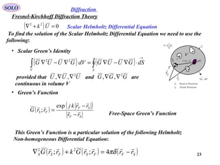 23
To find the solution of the Scalar Helmholtz Differential Equation we need to use the
following:
• Scalar Green’s Identity
( ) ( )∫∫
→
⋅∇−∇=∇−∇
SV
dSGUUGdVGUUG 22
• Green’s Function
( )
( )
SF
SF
FS
rr
rrkj
rrG 


−
−
=
exp
;
This Green’s Function is a particular solution of the following Helmholtz
Non-homogeneous Differential Equation:
( ) ( ) ( )SFFSFSS rrrrGkrrG

−=+∇ πδ4;; 22
SOLO
Fresnel-Kirchhoff Diffraction Theory
Diffraction
provided that and are
continuous in volume V
UUU 2
,, ∇∇ GGG 2
,, ∇∇
Free-Space Green’s Function

n
i
iSS
1=
=
iS
nS
dV
dSnS
→
1
V
Fr

Sr

F
0r SF rrr

−=
PositionSourcerS

PositionFieldrF

( ) 022
=+∇ Uk Scalar Helmholtz Differential Equation
 