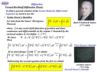 24
SOLO
• Scalar Green’s Identities
( ) ( )∫∫
→
⋅∇−∇=∇−∇
SV
dSGUUGdVGUUG 22
Let start from the Gauss’ Divergence
Theorem
∫∫
→
⋅=⋅∇
SV
dSAdVA

Karl Friederich Gauss
1777-1855
where is any vector field (function of position and time)
continuous and differentiable in the volume V bounded by the
enclosed surface S. Let define .
A

UGA ∇=

( ) UGUGUGA 2
∇+∇⋅∇=∇⋅∇=⋅∇

Then
( ) ( ) ∫∫∫
→
⋅∇=∇+∇⋅∇=∇⋅∇
S
Gauss
VV
dSUGdVUGUGdVUG 2
( ) ( ) ∫∫∫
→
⋅∇=∇+∇⋅∇=∇⋅∇
S
Gauss
VV
dSGUdVGUUGdVGU 2
Subtracting the second equation from the first we obtain
First Green’s Identity
Second Green’s Identity
We have
GEORGE GREEN
1793-1841
Fresnel-Kirchhoff Diffraction Theory
Diffraction
To find a general solution of the Scalar Helmoltz Differential
Equation we need to use the
If we interchange with we obtainG U
 