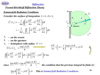 26
Sommerfeld Radiation Conditions
SOLO
Fresnel-Kirchhoff Diffraction Theory
Diffraction
( )
∫∫
∫
∞+Σ+






∂
∂
−
∂
∂
−=






∂
∂
−
∂
∂
−=
SS
S
F
dS
n
G
U
n
U
G
dS
n
G
U
n
U
GrU
1
4
1
4
1
π
π

P
Fr

Sr

r

Σ
1S
∞S
R
Screen
Aperture
ωd
→
Sn1
→
Sn1
since the condition that the previous integral be finite is:
( ) ( )
R
Rkj
rrG
SFS
exp
; →
∞

Consider the surface of integration ∞+Σ+= SSS 1
1S - on the screen
∞S - hemisphere with radius ∞→R
( ) Gkj
R
Rkj
R
kj
n
G
≅





−=
∂
∂ exp1
∫∫∫ Ω






−
∂
∂
=





∂
∂
−
∂
∂
∞
ωdRUkj
n
U
GdS
n
G
U
n
U
G
S
2
( ) 1
exp
limlim ==
∞→∞→ R
Rkj
RGR
RR
0lim =





−
∂
∂
∞→
Ukj
n
U
R
R
This is Sommerfeld Radiation Conditions
Σ - on the aperture
 