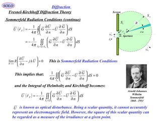 27
is known as optical disturbance. Being a scalar quantity, it cannot accurately
represent an electromagnetic field. However, the square of this scalar quantity can
be regarded as a measure of the irradiance at a given point.
U
Sommerfeld Radiation Conditions (continue)
SOLO
Fresnel-Kirchhoff Diffraction Theory
Diffraction
( )
∫∫
∫
∞+Σ+






∂
∂
−
∂
∂
−=






∂
∂
−
∂
∂
−=
SS
S
F
dS
n
G
U
n
U
G
dS
n
G
U
n
U
GrU
1
4
1
4
1
π
π

0lim =





−
∂
∂
∞→
Ukj
n
U
R
R
This is Sommerfeld Radiation Conditions
This implies that: 0
4
1
=





∂
∂
−
∂
∂
∫∫
∞S
dS
n
G
U
n
U
G
π
and the Integral of Helmholtz and Kirchhoff becomes:
( ) ∫∫Σ+






∂
∂
−
∂
∂
−=
1
4
1
S
F dS
n
G
U
n
U
GrU
π

P
Fr

Sr

r

Σ
1S
∞S
R
Screen
Aperture
ωd→
Sn1
→
Sn1
0P
Q
Arnold Johannes
Wilhelm
Sommerfeld
1868 - 1951
 