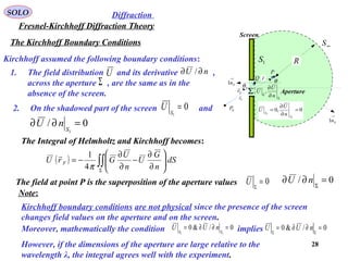 28
The Kirchhoff Boundary Conditions
SOLO
Fresnel-Kirchhoff Diffraction Theory
Diffraction
Kirchhoff assumed the following boundary conditions:
( ) ∫∫Σ






∂
∂
−
∂
∂
−= dS
n
G
U
n
U
GrU F
π4
1
1. The field distribution and its derivative ,
across the aperture , are the same as in the
absence of the screen.
U nU ∂∂ /
Σ
2. On the shadowed part of the screen and0
1
=S
U
0/
1
=∂∂ S
nU
The Integral of Helmholtz and Kirchhoff becomes:
The field at point P is the superposition of the aperture values 0=Σ
U 0/ =∂∂ Σ
nU
Note:
Moreover, mathematically the condition implies0/&0
11
=∂∂= SS
nUU 0/&0 =∂∂= ΣΣ
nUU
However, if the dimensions of the aperture are large relative to the
wavelength λ, the integral agrees well with the experiment.
P
Fr

Sr

r

Σ
1S
∞S
R
Screen
Aperture
0P 0,0
1
1
=
∂
∂
=
S
S n
U
U
Σ
Σ ∂
∂
n
U
U ,
Q
→
Sn1
→
Sn1
Sθ
θ
Kirchhoff boundary conditions are not physical since the presence of the screen
changes field values on the aperture and on the screen.
 