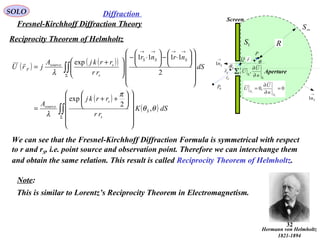 32
Reciprocity Theorem of Helmholtz
SOLO
Fresnel-Kirchhoff Diffraction Theory
Diffraction
( ) ( )( )
( )
( )∫∫
∫∫
Σ
Σ
→→→→


















++
=


















⋅−





⋅−





 +
=
dSK
rr
rrkj
A
dS
nrnr
rr
rrkjA
jrU
S
s
s
source
SSS
s
ssource
F
θθ
π
λ
λ
,
2
exp
2
1111
exp
We can see that the Fresnel-Kirchhoff Diffraction Formula is symmetrical with respect
to r and rS, i.e. point source and observation point. Therefore we can interchange them
and obtain the same relation. This result is called Reciprocity Theorem of Helmholtz.
P
Fr

Sr

r

Σ
1S
∞S
R
Screen
Aperture
0P 0,0
1
1
=
∂
∂
=
S
S
n
U
U
Σ
Σ ∂
∂
n
U
U ,
Q
→
Sn1
→
Sn1
Sθ
θ
Hermann von Helmholtz
1821-1894
Note:
This is similar to Lorentz’s Reciprocity Theorem in Electromagnetism.
 