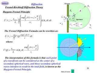 33
Huygens-Fresnel Principle
SOLO
Fresnel-Kirchhoff Diffraction Theory
Diffraction
( )
( )
( )∫∫Σ


















++
= dSK
rr
rrkj
A
rU S
s
s
source
F θθ
π
λ
,
2
exp

The Fresnel Diffraction Formula can be rewritten as:
( ) ( ) ( )
∫∫Σ
= dS
r
rkj
QVrU F
exp
where:
( ) ( )
s
s
S
source
r
rkj
K
A
QV






+
=
2
exp
,
π
θθ
λ
The interpretation of this formula is that each point
of a wavefront can be considered as the center of a
secondary spherical wave, and those secondary spherical
waves interfere to result in the total field, is known as the
Huygens-Fresnel Principle.
P
Fr

Sr

r

Σ
1S
∞S
R
Screen
Aperture
0P 0,0
1
1
=
∂
∂
=
S
S
n
U
U
Σ
Σ ∂
∂
n
U
U ,
Q
→
Sn1
→
Sn1
Sθ
θ
Table of Content
 