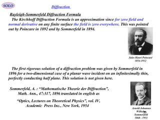 35
SOLO Diffraction
The Kirchhoff Diffraction Formula is an approximation since for zero field and
normal derivative on any finite surface the field is zero everywhere. This was pointed
out by Poincare in 1892 and by Sommerfeld in 1894.
The first rigorous solution of a diffraction problem was given by Sommerfeld in
1896 for a two-dimensional case of a planar wave incident on an infinitesimally thin,
perfectly conducting half plane. This solution is not given here.
Arnold Johannes
Wilhelm
Sommerfeld
1868 - 1951
Jules Henri Poincaré
1854-1912
Sommerfeld, A. : “Mathematische Theorie der Diffraction”,
Math. Ann., 47:317, 1896 translated in english as
“Optics, Lectures on Theoretical Physics”, vol. IV,
Academic Press Inc., New York, 1954
Rayleigh-Sommerfeld Diffraction Formula
 