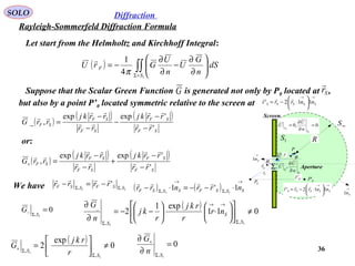 36
SOLO
Rayleigh-Sommerfeld Diffraction Formula
Diffraction
Let start from the Helmholtz and Kirchhoff Integral:
P
Fr

Sr

r

Σ
1S
∞S
R
Screen
Aperture
0P
0,0
1
1
=
∂
∂
=
S
S n
U
U
Σ
Σ
∂
∂
n
U
U ,
Q
→
Sn1
→
Sn1
Sθ
θ
0'PFr'

→→






⋅−= SSSSS nnrrr 112'

( ) ∫∫+Σ






∂
∂
−
∂
∂
−=
1
4
1
S
F dS
n
G
U
n
U
GrU
π

Suppose that the Scalar Green Function is generated not only by P0 located at ,
but also by a point P’0 located symmetric relative to the screen at
→→






⋅−= SSSSS nnrrr 112'

Sr

G
( )
( ) ( )
SF
SF
SF
SF
SF
rr
rrkj
rr
rrkj
rrG
'
'expexp
,_ 




−
−
−
−
−
=
( )
( ) ( )
SF
SF
SF
SF
SF
rr
rrkj
rr
rrkj
rrG
'
'expexp
, 




−
−
+
−
−
=+
or:
We have 11 ,,
' SSFSSF rrrr ΣΣ
−=−

( ) ( )
→
Σ
→
Σ
⋅−−=⋅− SSSFSSSF nrrnrr 1'1 11 ,,

0
1,
=
Σ− S
G ( ) 011
exp1
2
11
,,
_
≠











⋅





−−=
∂
∂
Σ
→→
Σ S
S
S
nr
r
rkj
r
kj
n
G
0
1,
=
∂
∂
Σ
+
S
n
G( ) 0
exp
2
1
1
,
,
≠



=
Σ
Σ+
S
S r
rkj
G
 