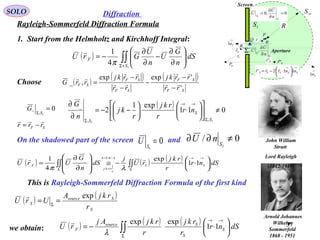 37
SOLO
Rayleigh-Sommerfeld Diffraction Formula
Diffraction
1. Start from the Helmholtz and Kirchhoff Integral:
P
Fr

Sr

r

Σ
1S
∞S
R
Screen
Aperture
0P
0,0
1
1
=
∂
∂
=
S
S n
U
U
Σ
Σ ∂
∂
n
U
U ,
Q
→
Sn1
→
Sn1
Sθ
θ
0'PFr'

→→






⋅−= SSSSS nnrrr 112'

( ) ∫∫+Σ






∂
∂
−
∂
∂
−=
1
4
1
S
F dS
n
G
U
n
U
GrU
π

( )
( ) ( )
SF
SF
SF
SF
SF
rr
rrkj
rr
rrkj
rrG
'
'expexp
,_ 




−
−
−
−
−
=Choose
0
1,
=
Σ− S
G ( ) 011
exp1
2
11
,,
_
≠











⋅





−−=
∂
∂
Σ
→→
Σ S
S
S
nr
r
rkj
r
kj
n
G
On the shadowed part of the screen and0
1
=S
U 0/
1
≠∂∂ S
nU
( ) ( ) ( )
∫∫∫∫
Σ
→→=
>>Σ





 ⋅−≅








∂
∂
= dSnr
r
rkj
rU
j
dS
n
G
UrU SS
k
r
kj
F 11
exp
4
1 /2
1
_ 
λπ
λπ
This is Rayleigh-Sommerfeld Diffraction Formula of the first kind
SF rrr

−=
Arnold Johannes
Wilhelm
Sommerfeld
1868 - 1951
( ) ( )
S
Ssource
S
r
rkjA
UrU
exp
== Σ

John William
Strutt
Lord Rayleigh
(1842-1919)
( ) ( ) ( )
∫∫Σ
→→






⋅−= dSnr
r
rkj
r
rkjAj
rU S
S
Ssource
F 11
expexp
λ

we obtain:
 