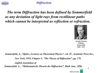 4
SOLO Diffraction
The term Diffraction has been defined by Sommerfield
as any deviation of light rays from rectilinear paths
which cannot be interpreted as reflection or refraction.
Sommerfeld, A., “Optics, Lectures on Theoretical Physics”, vol. IV, Academic Press Inc.,
New York, 1954, Chapter V, “The Theory of Diffraction”, pg. 179,
english translation of
Arnold Johannes
Wilhelm
Sommerfeld
1868 - 1951
Sommerfeld, A. , “Mathematische Theorie der Diffraction”, Math Ann., 1896
Table of Content
 