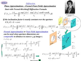 40
SOLO Diffraction
Phase Approximations – Fresnel (Near-Field) Approximation
Fresnel Approximation or Near Field Approximation
can be used when aperture dimensions are
comparable to distance to source rS or image r.
( ) ( ) ( )
∫∫Σ
+
= dS
r
rkj
r
rkjAj
rU S
S
Ssource
F
2
coscosexpexp θθ
λ

Start with Fresnel-Kirchhoff Diffraction Formula
If the inclination factor is nearly constant over the aperture
( ) constKK S ==θθ ,
( ) ( ) ( ) ( ) ( )
∫∫∫∫ ΣΣ
== dS
r
rkj
rU
Kj
dS
r
rkj
r
rkjAKj
rU S
S
Ssource
F
expexpexp 
λλ
P
Q 1x
1y
η
ξ
ρ
 r

O
θ
Screen
Image
plane
1O
Sn1
Σ
1r

z
Sn1
'r

rQP

=
'1 rOO

=
P
0P
Q 1x
0x
1y
0y
η
ξ
Sr'

Sr

ρ
 r

O
Sθ θ
Screen
Image
plane
Source
plane
0O
1O
Sn1
Σ
Σ - Screen Aperture
Sn1 - normal to Screen
1r
0r

SSS rn θcos11 =⋅
θcos11 =⋅ rnS
z
Sn1
'r
 Fr

( ) ( ) ( )
1
''2
'
'
1''2'
'
2
2
1
2
1
2
11
2/1
2
2
1
2/1
11
0
1
2
1
<<
−
+
−
+≈







 −
+=








−⋅−+−⋅+=
−+=
++=+
r
r
k
r
r
r
r
r
rrrrrrr
rrr
x
x
ρρ
ρ
ρρρ
ρ









( ) ( )















 −
≈
'2
exp
'
'expexp
2
1
r
r
kj
r
rkj
r
rkj ρ
 ( ) ( ) ( )
2
max
2
1
2
1
'
'2
exp
'
'exp
rrk
dS
r
r
kjrU
r
rkjKj
rU SF
<<−







 −
≈ ∫∫Σ
ρ
ρ
λ



Augustin Jean Fresnel
1788-1827
 