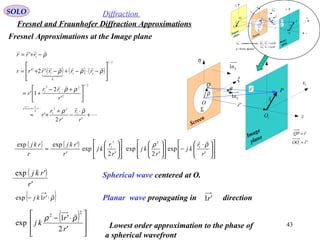 43
SOLO Diffraction
Fresnel and Fraunhofer Diffraction Approximations
P
Q 1x
1y
η
ξ
ρ
 r

O
θ
Screen
Image
plane
1O
Sn1
Σ
1r

z
Sn1
'r

rQP

=
'1 rOO

=
( ) ( ) ( )








+
⋅
−
+
+≈





 +⋅−
+=








−⋅−+−⋅+=
−+=
++=+
''2
'
'
2
1'
'2'
'
1
22
1
2
11
2/1
2
2
1
2
1
2/1
11
0
1
2
1
r
r
r
r
r
r
rr
r
rrrrrr
rrr
x
x
ρρ
ρρ
ρρρ
ρ
( ) ( )













 ⋅
−






























≈
'
exp
'2
exp
'2
exp
'
'expexp 1
22
1
r
r
kj
r
kj
r
r
kj
r
rkj
r
rkj ρρ

Fresnel Approximations at the Image plane
P
0P
Q 1x
0x
1y
0y
η
ξ
Sr'

Sr

ρ
 r

O
Sθ θ
Screen
Image
plane
Source
plane
0O
1O
Sn1
Σ
Σ - Screen Aperture
Sn1 - normal to Screen
1r
0r

SSS rn θcos11 =⋅
θcos11 =⋅ rnS
z
Sn1
'r
 Fr

( )
'
'exp
r
rkj
( )ρ

⋅− '1exp rkj
( )







 ⋅−
'2
'1
exp
2
2
r
r
kj
ρρ

Spherical wave centered at O.
Lowest order approximation to the phase of
a spherical wavefront
Planar wave propagating in direction'1r
 