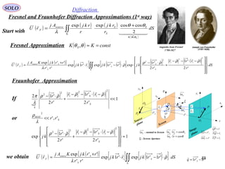 44
SOLO Diffraction
Fresnel and Fraunhofer Diffraction Approximations (1st
way)
( ) ( ) ( )
( )
∫∫Σ
+
= dS
r
rkj
r
rkjAj
rU
SK
S
S
Ssource
F
  

θθ
θθ
λ
,
2
coscosexpexp
Fresnel Approximation
( ) ( )[ ] [ ] ( )[ ] ( ) ( )
∫∫Σ






















−⋅−−
+
⋅−
⋅−⋅
+
≈ dS
r
rrr
r
r
kjrrkjrrkj
rr
rrkjKAj
rU
S
S
S
S
Ssource
F
'2
'1
'2
'1
exp'1'1exp'1exp
''
''exp
2
1
2
1
2
2
1
ρρρρ
ρ
λ


Fraunhofer Approximation

( ) ( )
1
'2
'1
'2
'12
2
1
2
1
2
2
<<
−⋅−−
+
⋅−
S
S
k
r
rrr
r
r ρρρρ
λ
π

or S
MAX
rr ','
2
<<
λ
ρ
( ) ( )[ ] [ ] ( )[ ]∫∫Σ
⋅−⋅
+
≈ dSrrkjrrkj
rr
rrkjKAj
rU S
S
Ssource
F ρ
λ

'1'1exp'1exp
''
''exp
1
If
( ) ( )
1
'2
'1
'2
'1
exp
2
1
2
1
2
2
≈



















 −⋅−−
+
⋅−
S
S
r
rrr
r
r
kj
ρρρρ

we obtain
Augustin Jean Fresnel
1788-1827
( ) constKK S =≈θθ ,
Start with
'1'1 rrq S
−=

P
0P
Q 1x
0x
1y
0y
η
ξ
Sr'

Sr

ρ
 r

O
Sθ θ
Screen
Image
plane
Source
plane
0O
1O
Sn1
Σ
Σ - Screen Aperture
Sn1 - normal to Screen
1r
0r

SSS rn θcos11 =⋅
θcos11 =⋅ rnS
z
Sn1
'r
 Fr

F
rPP

=0
SrQP

=0
rQP

=
S
rOP '0

=
'1
rOO

=
 