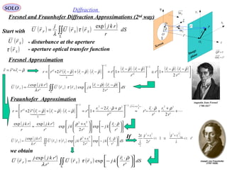 45
SOLO Diffraction
Fresnel and Fraunhofer Diffraction Approximations (2nd
way)
Fresnel Approximation
( ) ( ) ( ) ( ) ( ) ( )
∫∫Σ





 −⋅−
= dS
r
rr
kjrrU
r
rkjj
rU SSF
'2
exp
'
'exp 11
ρρ
τ
λ


Fraunhofer Approximation

( ) '1
'2
2 max
2
1
22
1
2
r
r
r
r
k
<<
+
⇒<<
+
λ
ρρ
λ
πIf
we obtain
Augustin Jean Fresnel
1788-1827
Start with ( ) ( ) ( ) ( )
∫∫Σ
= dS
r
rkj
rrU
j
rU SSF
exp
τ
λ
- aperture optical transfer function( )Sr

τ
- disturbance at the aperture( )SrU

( ) ( ) ( ) ( )∫∫Σ











 ⋅
−= dS
r
r
kjrrU
r
rkjj
rU SSF
'
exp
'
'exp 1 ρ
τ
λ


( ) ( )











 ⋅
−















 +
≈
'
exp
'2
exp
'
'expexp 1
2
1
2
r
r
kj
r
r
kj
r
rkj
r
rkj ρρ

P
Q 1x
1y
η
ξ
ρ
 r

O
θ
Screen
Image
plane
1O
Sn1
Σ
1r

z
Sn1
'r

rQP

=
'1
rOO

=
ρ

−+= 1
' rrr ( ) ( ) ( ) ( ) ( ) ( ) ( )





 −⋅−
+≅




 −⋅−
+=








−⋅−+−⋅+= 2
11
2/1
2
11
2/1
11
0
1
2
'2
1'
'
1''2'
r
rr
r
r
rr
rrrrrrr
ρρρρ
ρρρ




( ) ( ) ( ) ( )∫∫Σ











 ⋅
−




 +
= dS
r
r
kj
r
r
kjrrU
r
rkjj
rU SSF
'
exp
'2
exp
'
'exp 1
2
1
2
ρρ
τ
λ


( ) ( ) ( ) 





+
+
+
⋅
−≈




 +⋅−
+=








−⋅−+−⋅+=
++=+
'2'
'
'
2
1''2'
22
11
2
112/1
2
2
1
2
1
2/1
11
0
1
2
r
r
r
r
r
r
rr
rrrrrrr
x
x
ρρρρ
ρρρ
 