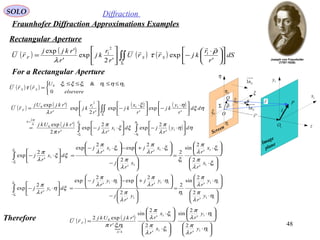 48
SOLO Diffraction
Fraunhofer Diffraction Approximations Examples
Rectangular Aperture
P
Q 1x
1y
η
ξ
ρ
 r

O
θ
Screen
Image
plane
1O
Sn1Σ
1r

z
Sn1
'r
1ξ
2ξ
1η
2η
( ) ( ) ( ) ( )
( ) ( )∫∫
∫∫
−−
=
Σ






⋅−





⋅−=





 ⋅
−




 ⋅
−





=
1
1
1
1
11
0
2
11
2
10
'
2
exp
'
2
exp
'2
'exp
'
exp
'
exp
'2
exp
'
'exp
η
η
ξ
ξ
λ
π
ηη
λ
π
ξξ
λ
π
π
ηξ
ηξ
λ
dy
r
jdx
r
j
r
rkjUkj
dd
r
y
kj
r
x
kj
r
r
kj
r
rkjUj
rU
k
F

( ) ( )


 ≤≤≤≤
=
elsevere
U
rrU SS
0
& 21110 ηηηξξξ
τ

For a Rectangular Aperture
Therefore
( ) ( ) ( ) ( )∫∫Σ











 ⋅
−





= dS
r
r
kjrrU
r
r
kj
r
rkjj
rU SSF
'
exp
'2
exp
'
'exp 1
2
1 ρ
τ
λ








⋅






⋅
=






−






⋅+−





⋅−
=





⋅−∫−
11
11
1
1
1111
1
'
2
'
2
sin
2
'
2
'
2
exp
'
2
exp
'
2
exp
1
1
ξ
λ
π
ξ
λ
π
ξ
λ
π
ξ
λ
π
ξ
λ
π
ξξ
λ
π
ξ
ξ
x
r
x
r
x
r
j
x
r
jx
r
j
dx
r
j






⋅






⋅
=






−






⋅+−





⋅−
=





⋅−∫−
11
11
1
1
1111
1
'
2
'
2
sin
2
'
2
'
2
exp
'
2
exp
'
2
exp
1
1
η
λ
π
η
λ
π
η
λ
π
η
λ
π
η
λ
π
ξη
λ
π
ξ
ξ
y
r
y
r
y
r
j
y
r
jy
r
j
dy
r
j
( ) ( )







⋅






⋅






⋅






⋅
=
11
11
11
11
4/
11
0
'
2
'
2
sin
'
2
'
2
sin
'
'exp2
η
λ
π
η
λ
π
ξ
λ
π
ξ
λ
π
ηξπ
y
r
y
r
x
r
x
r
r
rkjUkj
rU
A
F

 