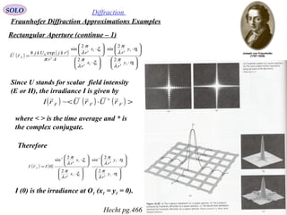 49
SOLO Diffraction
Fraunhofer Diffraction Approximations Examples
Rectangular Aperture (continue – 1)
Since U stands for scalar field intensity
(E or H), the irradiance I is given by
where < > is the time average and * is
the complex conjugate.
( ) ( )






⋅






⋅






⋅






⋅
=
11
11
11
11
0
'
2
'
2
sin
'
2
'
2
sin
'
'exp8
η
λ
π
η
λ
π
ξ
λ
π
ξ
λ
π
π
y
r
y
r
x
r
x
r
Ar
rkjUkj
rU F

( ) ( ) ( ) >⋅< ∗
FFF rUrUrI

~
Therefore
( ) ( ) 2
11
11
2
2
11
11
2
'
2
'
2
sin
'
2
'
2
sin
0






⋅






⋅






⋅






⋅
=
η
λ
π
η
λ
π
ξ
λ
π
ξ
λ
π
y
r
y
r
x
r
x
r
IrI F

I (0) is the irradiance at O1 (x1 = y1 = 0).
Hecht pg.466
 