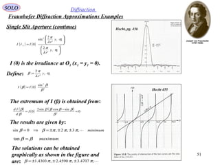 51
SOLO Diffraction
Fraunhofer Diffraction Approximations Examples
Single Slit Aperture (continue)
( ) ( ) 2
11
11
2
'
2
'
2
sin
0






⋅






⋅
=
η
λ
π
η
λ
π
y
r
y
r
IrI F

I (0) is the irradiance at O1 (x1 = y1 = 0).
Hecht, pg. 456
Hecht 455
Define: 11
'
2
: η
λ
π
β ⋅= y
r
( ) ( ) 2
2
sin
0
β
β
β II =
The extremum of I (β) is obtained from:
( ) ( ) ( ) 0
sincossin2
0 3
=
−
=
β
ββββ
β
β
I
d
Id
The results are given by:
minimum,3,2,0sin πππββ ±±±=⇒=
maximumββ =tan
The solutions can be obtained
graphically as shown in the figure and
are: ,4707.3,4590.2,4303.1 πππβ ±±±=
 