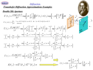 52
SOLO Diffraction
Fraunhofer Diffraction Approximations Examples
Double Slit Aperture
( ) ( ) ( )
( )
( )
( )
( )
( )













 ⋅
−+




 ⋅
−





= ∫∫
+
−
+−
−−
ξ
ξ
ξ
ξ
λ
d
r
x
kjd
r
x
kj
r
r
kj
r
rkjUj
rU
ba
ba
ba
ba
F
2/
2/
1
2/
2/
1
2
10
'
exp
'
exp
'2
exp
'
'exp
P
Q
1x
1y
η
ξ
ρ
 r

O
θ
Screen
Image
plane
1O
Sn1Σ
1r

z
Sn1
'r

1η
b
b
a( ) ( ) ( ) ( )∫∫Σ











 ⋅
−





= dS
r
r
kjrrU
r
r
kj
r
rkjj
rU SSF
'
exp
'2
exp
'
'exp 1
2
1 ρ
τ
λ


( )
( ) ( ) ( )






⋅






⋅






⋅
=






−






−−⋅−−





+−⋅−
=





⋅−∫
+−
−−
ax
r
j
bx
r
bx
r
b
x
r
j
bax
r
jbax
r
j
dx
r
j
ba
ba
1
1
1
1
112/
2/
1
'
exp
'
'
sin
1
'
2
'
exp
'
exp
'
2
exp
λ
π
λ
π
λ
π
λ
π
λ
π
λ
π
ξξ
λ
π
( )
( ) ( ) ( )






⋅−






⋅






⋅
=






−






−⋅−−





+⋅−
=





⋅−∫
+
−
ax
r
j
bx
r
bx
r
b
x
r
j
bax
r
jbax
r
j
dx
r
j
ba
ba
1
1
1
1
112/
2/
1
'
exp
'
'
sin
1
'
2
'
exp
'
exp
'
2
exp
λ
π
λ
π
λ
π
λ
π
λ
π
λ
π
ξξ
λ
π
( ) ( )






⋅






⋅






⋅






−= ax
r
bx
r
bx
r
br
r
kj
r
rkjUj
rU F 1
1
12
10
'
cos
'
'
sin
2
'2
exp
'
'exp
λ
π
λ
π
λ
π
λ

( ) ( ) 





⋅






⋅






⋅
= ax
r
bx
r
bx
r
IrI F 1
2
2
1
1
2
'
cos
'
'
sin
0
λ
π
λ
π
λ
π

( ) ( ) ( ) >⋅< ∗
FFF rUrUrI

~
( ) ( )
( ) ( ) ( ) ( )


 +≤≤−+−≤≤−−
=
elsevere
babababaU
rrU SS
0
2/2/&2/2/0 ξξ
τ

 