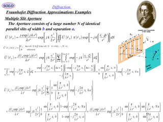 55
SOLO Diffraction
Fraunhofer Diffraction Approximations Examples
Multiple Slit Aperture
P
1y
r

Image
plane
1O
1r

Q
η
ξ
ρ

O
θ
Screen
Σ
Sn1
'r

b
b
a
a
b
b
a
b
a
The Aperture consists of a large number N of identical
parallel slits of width b and separation a.
( ) ( ) ( )
∑ ∫
−
=
+
− 












 ⋅
−





=
1
0
2/
2/
1
2
10
'
exp
'2
exp
'
'exp N
k
bak
bak
F d
r
x
kj
r
r
kj
r
rkjUj
rU ξ
ξ
λ

( ) ( ) ( ) ( )∫∫Σ











 ⋅
−





= dS
r
r
kjrrU
r
r
kj
r
rkjj
rU SSF
'
exp
'2
exp
'
'exp 1
2
1 ρ
τ
λ








⋅−






⋅






⋅
=






−












−⋅−−











+⋅−
=





⋅−∫
+
−
akx
r
j
bx
r
bx
r
b
x
r
j
b
kax
r
j
b
kax
r
j
dx
r
j
bka
bka
1
1
1
1
112/
2/
1
'
2
exp
'
'
sin
1
'
2
2'
2
exp
2'
2
exp
'
2
exp
λ
π
λ
π
λ
π
λ
π
λ
π
λ
π
ξξ
λ
π
( ) ( )
( ) ( )






⋅






⋅






⋅






⋅






=






⋅−−






⋅−−






⋅






⋅






=




















⋅−






⋅






⋅






= ∑
−
=
ax
r
aNx
r
bx
r
bx
r
br
r
kj
r
rkjUj
ax
r
j
aNx
r
j
bx
r
bx
r
br
r
kj
r
rkjUj
akx
r
j
bx
r
bx
r
br
r
kj
r
rkjUj
rU
N
k
F
1
1
1
12
10
1
1
1
12
10
1
0
1
1
12
10
'
sin
'
sin
'
'
sin
1
'2
exp
'
'exp
'
2
exp1
'
2
exp1
'
'
sin
1
'2
exp
'
'exp
'
2
exp
'
'
sin
1
'2
exp
'
'exp
λ
π
λ
π
λ
π
λ
π
λ
λ
π
λ
π
λ
π
λ
π
λ
λ
π
λ
π
λ
π
λ

( ) ( )


 −=+≤≤+
=
elsevere
NkbkabkaU
rrU SS
0
1,,1,02/2/0  ξ
τ
 