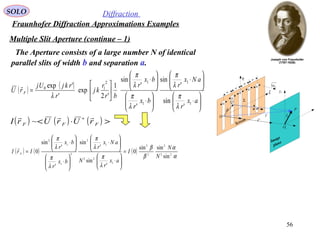 56
SOLO Diffraction
Fraunhofer Diffraction Approximations Examples
Multiple Slit Aperture (continue – 1)
P
1y
r

Image
plane
1O
1r

Q
η
ξ
ρ

O
θ
Screen
Σ
Sn1
'r

b
b
a
a
b
b
a
b
a
The Aperture consists of a large number N of identical
parallel slits of width b and separation a.
( ) ( )






⋅






⋅






⋅






⋅






=
ax
r
aNx
r
bx
r
bx
r
br
r
kj
r
rkjUj
rU F
1
1
1
12
10
'
sin
'
sin
'
'
sin
1
'2
exp
'
'exp
λ
π
λ
π
λ
π
λ
π
λ

( ) ( ) ( )
α
α
β
β
λ
π
λ
π
λ
π
λ
π
22
2
2
2
1
22
1
2
2
1
1
2
sin
sinsin
0
'
sin
'
sin
'
'
sin
0
N
N
I
ax
r
N
aNx
r
bx
r
bx
r
IrI F =






⋅






⋅






⋅






⋅
=

( ) ( ) ( ) >⋅< ∗
FFF rUrUrI

~
 