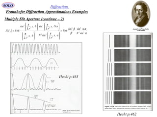 57
SOLO Diffraction
Fraunhofer Diffraction Approximations Examples
Multiple Slit Aperture (continue – 2)
Hecht p.462
Hecht p.463
( ) ( ) ( )
α
α
β
β
λ
π
λ
π
λ
π
λ
π
22
2
2
2
1
22
1
2
2
1
1
2
sin
sinsin
0
'
sin
'
sin
'
'
sin
0
N
N
I
ax
r
N
aNx
r
bx
r
bx
r
IrI F =






⋅






⋅






⋅






⋅
=

 