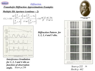 58
SOLO Diffraction
Fraunhofer Diffraction Approximations Examples
Multiple Slit Aperture (continue – 2)
( ) ( ) ( )
α
α
β
β
λ
π
λ
π
λ
π
λ
π
22
2
2
2
1
22
1
2
2
1
1
2
sin
sinsin
0
'
sin
'
sin
'
'
sin
0
N
N
I
ax
r
N
aNx
r
bx
r
bx
r
IrI F =






⋅






⋅






⋅






⋅
=

Sears p.222
Hecht p. 462
Sears p.236
Interference Irradiation
for 1, 2, 3 and 4 slits as
function of observation
angle.
Diffraction Pattern for
1, 2, 3, 4 and 5 slits.
 