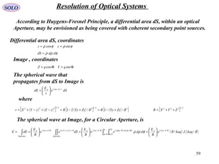 59
SOLO Resolution of Optical Systems
According to Huygens-Fresnel Principle, a differential area dS, within an optical
Aperture, may be envisioned as being covered with coherent secondary point sources.
φρφρ sincos == yz
Φ=Φ= sincos qYqZ
Differential area dS, coordinates
Image , coordinates
φρρ dddS =
( )
dSe
r
E
dE rktiA −






= ω
The spherical wave that
propagates from dS to Image is
where
( ) ( )[ ] ( )[ ] ( )[ ]22/122/1222
/1/21 RZzYyRRZzYyRzZyYXr +−≈+−≈−+−+= [ ] 2/1222
ZYXR ++=
( ) ( ) ( ) ( ) ( ) ( )
( ) ( )RkaqJkaqRe
R
E
ddee
R
E
dSee
R
E
dEE RktiA
a
RkpqiRktiA
Aperture
RzZyYkiRktiA
Aperture
// 1
0
2
0
cos// −
= =
Φ−−+−






=





=





== ∫ ∫∫∫∫
ω
ρ
π
φ
φωω
φρρ
The spherical wave at Image, for a Circular Aperture, is
 