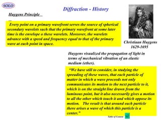 6
SOLO
Huygens Principle
Christiaan Huygens
1629-1695
Every point on a primary wavefront serves the source of spherical
secondary wavelets such that the primary wavefront at some later
time is the envelope o these wavelets. Moreover, the wavelets
advance with a speed and frequency equal to that of the primary
wave at each point in space.
“We have still to consider, in studying the
spreading of these waves, that each particle of
matter in which a wave proceeds not only
communicates its motion to the next particle to it,
which is on the straight line drawn from the
luminous point, but it also necessarily gives a motion
to all the other which touch it and which oppose its
motion. The result is that around each particle
there arises a wave of which this particle is a
center.”
Huygens visualized the propagation of light in
terms of mechanical vibration of an elastic
medium (ether).
Diffraction - History
Table of Content
 