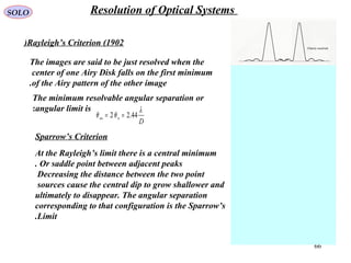 66
Rayleigh’s Criterion (1902)
The images are said to be just resolved when the
center of one Airy Disk falls on the first minimum
of the Airy pattern of the other image.
The minimum resolvable angular separation or
angular limit is:
D
nnn
λ
θθ 44.22 ==
Sparrow’s Criterion
At the Rayleigh’s limit there is a central minimum
Or saddle point between adjacent peaks.
Decreasing the distance between the two point
sources cause the central dip to grow shallower and
ultimately to disappear. The angular separation
corresponding to that configuration is the Sparrow’s
Limit.
SOLO Resolution of Optical Systems
 