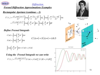 72
SOLO Diffraction
Fresnel Diffraction Approximations Examples
Rectangular Aperture (continue – 1)
Augustin Jean Fresnel
1788-1827
P
Q 1x
1y
η
ξ
ρ
 r

O
θ
Screen
Image
plane
1O
Sn1Σ
1r

z
Sn1
'r
1ξ
2ξ
1η
2η
( ) ( ) ( ) ( )
( )
∫∫
∫∫












=





 −





 −
=
2
1
2
1
2
1
2
1
220
2
1
2
10
2
exp
2
exp
2
'exp
'
2
2
exp
'
2
2
exp
'
'exp
β
β
α
α
η
η
ξ
ξ
ββ
π
αα
π
η
λ
ηπ
ξ
λ
ξπ
λ
djdj
rkjUj
d
r
y
jd
r
x
j
r
rkjUj
rU F

Define Fresnel Integrals
( )
( ) ∫
∫






=






=
α
α
αα
π
α
αα
π
α
0
2
0
2
2
sin:
2
cos:
dS
dC
( ) ( )αααα
πα
SjCdj +=





∫0
2
2
exp
( ) ( ) ( ) ( )[ ] ( ) ( )[ ] 2
1
2
1
2
'exp0 β
β
α
α ββαα SjCSjC
rkjUj
rU F ++=

Using the Fresnel Integrals we can write
( ) ( ) 5.0±=∞±=∞± SC
 