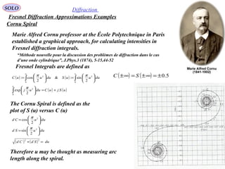 75
SOLO Diffraction
Fresnel Diffraction Approximations Examples
Cornu Spiral
Fresnel Integrals are defined as
( ) ( ) ∫∫ 





=





=
uu
duuuSduuuC
0
2
0
2
2
sin:&
2
cos:
ππ
( ) ( )uSjuCduuj
u
+=





∫0
2
2
exp
π
( ) ( ) 5.0±=∞±=∞± SC
Marie Alfred Cornu professor at the École Polytechnique in Paris
established a graphical approach, for calculating intensities in
Fresnel diffraction integrals.
The Cornu Spiral is defined as the
plot of S (u) versus C (u)
duuSd
duuCd






=






=
2
2
2
sin
2
cos
π
π
( ) ( ) duSdCd =+
22
Therefore u may be thought as measuring arc
length along the spiral.
“Méthode nouvelle pour la discussion des problèmes de diffraction dans le cas
d’une onde cylindrique”, J.Phys.3 (1874), 5-15,44-52
 
