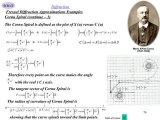 76
SOLO Diffraction
Fresnel Diffraction Approximations Examples
Cornu Spiral (continue – 1)
( ) ( ) ∫∫ 





=





=
uu
duuuSduuuC
0
2
0
2
2
sin:&
2
cos:
ππ
( ) ( )uSjuCduuj
u
+=





∫0
2
2
exp
π
( ) ( ) 5.0±=∞±=∞± SC
The Cornu Spiral is defined as the plot of S (u) versus C (u)
duuSdduuCd 





=





= 22
2
sin&
2
cos
ππ
( ) ( ) duSdCd =+
22






=












= 2
2
2
2
tan
2
cos
2
sin
u
u
u
Cd
Sd π
π
π
Therefore every point on the curve makes the angle
with the real ( C ) axis.
2
2
u
π
The radius of curvature of Cornu Spiral is
The tangent vector of Cornu Spiral is
SuCuT 1
2
sin1
2
cos 22






+





=
ππ
( ) ( ) u
SuCuu
udTdSdCdTd πππ
π
ρ
1
1
2
cos1
2
sin
1
/
1
/
1
22
22
=












+





−
==
+
= 
showing that the curve spirals toward the limit points.
∫ 





2
1
2
2
cos
u
u
duu
π
∫ 





2
1
2
2
sin
u
u
duu
π
∫ 





2
1
2
2
exp
u
u
duuj
π
Table of Content
 