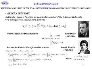 77
ELECTROMAGNETICSSOLO
KIRCHHOFF’s SOLUTION OF THE SCALAR HELMHOLTZ NONHOMOGENEOUS DIFFERENTIAL EQUATION
• GREEN’s FUNCTION
Define the Green’s Function as a particular solution of the following Helmholtz
Non-homogeneous Differential Equation:
( ) ( ) ( )SFFSFSS rrrrG
v
rrG

−−=+∇ πδ
ω
4;; 2
2
2
where δ (x) is the Dirac function
( )
( )









=
=∞
≠
=
∫
∞
∞−
1
0
00
dxx
x
x
x
δ
δ
Let use the Fourier Transformation to write
( ) ( ) ( ) ( )
( )[ ] ( )[ ] ( )[ ]
( )
( ) ( ) ( )[ ]{ }
( )
( )[ ]∫
∫ ∫ ∫
∫∫∫
−⋅−=
−+−+−−=








−−







−−







−−=
−−−=−
∞
∞−
∞
∞−
∞
∞−
∞
∞−
∞
∞−
∞
∞−
3
3
3
exp
2
1
exp
2
1
exp
2
1
exp
2
1
exp
2
1
dkrrkj
dkdkdkzzkyykxxkj
dkzzjkdkyyjkdkxxjk
zzyyxxrr
SF
zyxSFzSFySFx
zSFzySFyxSFx
SFSFSFSF


π
π
πππ
δδδδ
zyx
zyx
dkdkdkdk
zkykxkk
=
++=
→→→
3
111

where
Paul Dirac
1902-1984
Joseph Fourier
1768-1830
 