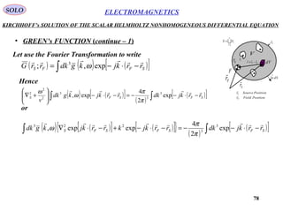 78
ELECTROMAGNETICSSOLO
KIRCHHOFF’s SOLUTION OF THE SCALAR HELMHOLTZ NONHOMOGENEOUS DIFFERENTIAL EQUATION
• GREEN’s FUNCTION (continue – 1)
Let use the Fourier Transformation to write
( ) ( ) ( )[ ]∫ −⋅−= SFFS rrkjkgdkrrG

exp,; 3
ω
Hence
( ) ( )[ ] ( )
( )[ ]∫∫ −⋅−−=−⋅−





+∇ SFSFS rrkjdkrrkjkgdk
v

exp
2
4
exp, 3
3
3
2
2
2
π
π
ω
ω
or
( ) ( )[ ] ( )[ ]{ } ( )
( )[ ]∫∫ −⋅−−=−⋅−+−⋅∇ SFSFSFS rrkjdkrrkjkrrkjkgdk

exp
2
4
expexp, 3
3
223
π
π
ω

n
i
iSS
1=
=
iS
nS
dV
dSn
→
1
V
Fr

Sr

F
0r SF rrr

−=
PositionSourcerS

PositionFieldrF

 