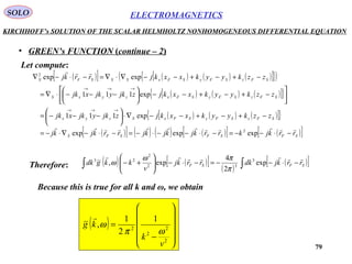 79
ELECTROMAGNETICSSOLO
KIRCHHOFF’s SOLUTION OF THE SCALAR HELMHOLTZ NONHOMOGENEOUS DIFFERENTIAL EQUATION
• GREEN’s FUNCTION (continue – 2)
Let compute:
( )[ ] ( ) ( ) ( )[ ]{ }( )
( ) ( ) ( )[ ]{ }
( ) ( ) ( )[ ]{ }
( )[ ] ( ) ( ) ( )[ ] ( )[ ]SFSFSFS
SFzSFySFxSzyx
SFzSFySFxzyxS
SFzSFySFxSSSFS
rrkjkrrkjkjkjrrkjkj
zzkyykxxkjzjkyjkxjk
zzkyykxxkjzjkyjkxjk
zzkyykxxkjrrkj


−⋅−−=−⋅−−⋅−=−⋅−∇⋅−=
−+−+−−∇⋅





−−−=






−+−+−−





−−−⋅∇=
−+−+−−∇⋅∇=−⋅−∇
→→→
→→→
expexpexp
exp111
exp111
expexp
2
2
Therefore: ( ) ( )[ ] ( )
( )[ ]∫∫ −⋅−−=−⋅−





+− SFSF rrkjdkrrkj
v
kkgdk

exp
2
4
exp, 3
32
2
23
π
πω
ω
Because this is true for all k and ω, we obtain
( )












−
=
2
2
2
2
1
2
1
,
v
k
kg
ωπ
ω

 