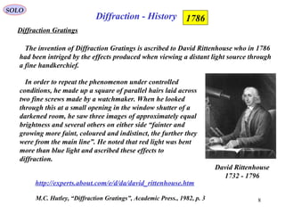 8
Diffraction - History
SOLO
M.C. Hutley, “Diffraction Gratings”, Academic Press., 1982, p. 3
Diffraction Gratings
1786
The invention of Diffraction Gratings is ascribed to David Rittenhouse who in 1786
had been intriged by the effects produced when viewing a distant light source through
a fine handkerchief.
In order to repeat the phenomenon under controlled
conditions, he made up a square of parallel hairs laid across
two fine screws made by a watchmaker. When he looked
through this at a small opening in the window shutter of a
darkened room, he saw three images of approximately equal
brightness and several others on either side “fainter and
growing more faint, coloured and indistinct, the further they
were from the main line”. He noted that red light was bent
more than blue light and ascribed these effects to
diffraction.
http://experts.about.com/e/d/da/david_rittenhouse.htm
David Rittenhouse
1732 - 1796
 