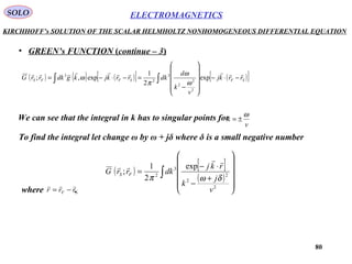 80
ELECTROMAGNETICSSOLO
KIRCHHOFF’s SOLUTION OF THE SCALAR HELMHOLTZ NONHOMOGENEOUS DIFFERENTIAL EQUATION
• GREEN’s FUNCTION (continue – 3)
( ) ( ) ( )[ ] ( )[ ]∫∫ −⋅−












−
=−⋅−= SFSFFS rrkj
v
k
d
dkrrkjkgdkrrG

exp
2
1
exp,;
2
2
2
3
2
3
ω
ω
π
ω
We can see that the integral in k has to singular points for
v
k
ω
±=
To find the integral let change ω by ω + jδ where δ is a small negative number
( ) [ ]
( )∫












+
−
⋅−
=
2
2
2
3
2
exp
2
1
;
v
j
k
rkj
dkrrG FS
δωπ


where .SF rrr

−=
 
