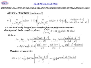 82
ELECTROMAGNETICSSOLO
KIRCHHOFF’s SOLUTION OF THE SCALAR HELMHOLTZ NONHOMOGENEOUS DIFFERENTIAL EQUATION
• GREEN’s FUNCTION (continue – 5)
( )
( )[ ] ( )
( )[ ] ( )[ ]
( )[ ] ( )[ ]∫∫∫ 







−+−++
⋅−
=⋅−












+
−
=⋅−












+
−
=
∞
∞− CC
jvkjvk
rkjv
drkj
v
j
k
d
rkj
v
j
k
d
I
δωδω
ωτ
ωωτ
δω
ω
ωτ
δω
ω

 exp
expexp
2
2
2
2
2
2
2
Let use the Cauchy Integral for a complex function f (z) continuous on a
closed path C, in the complex z plane: ( ) ( ) ( )0
0
2lim2
0
zfjzfjdz
zz
zf
zz
C
ππ ==
− →∫
We have:
( )[ ]
( )[ ]
( )[ ]
( )[ ]
( ) ( ) ( ) ( ) ( )
k
kvrkj
v
vk
jkv
vk
jkv
rkjvj
jvk
rkjv
j
jvk
rkjv
jI
vkvk
τ
π
ττ
π
δω
ωτ
π
δω
ωτ
π
δωδω
sinexp
2
2
exp
2
exp
exp2
exp
2lim
exp
2lim
2
2
0,
2
0,



⋅−
=





+
−
−
⋅−−=
++
⋅−−
+
−+−
⋅−−
=
→→→−→
Therefore, we can write:
( ) ( )[ ] ( ) ( )
∫∫ ∫
⋅−
−=












−
⋅−
=
k
vkrkj
dk
v
v
k
rkj
ddktrtrG FS
τ
πω
ωτ
ω
π
sinexp
2
exp
4
1
',;, 3
2
2
2
2
3
3


 