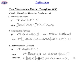 88
SOLO
Two Dimensional Fourier Transform (FT)
Fourier Transform Theorems (continue – 1)
( ){ } ( )yx ffGyxgFT ,, =
4. Parseval’s Theorem
( ) ( )∫∫∫∫ = yxyx fdfdffGydxdyxg
22
,,
If
then
( ){ } ( )yx ffGyxgFT ,, =
5. Convolution Theorem
( ) ( ){ } ( ) ( )yxyx ffHffGddyxhgFT ,,,, =−−∫∫ ηξηξηξ
If
then
( ){ } ( )yx ffHyxhFT ,, =and
( ){ } ( )yx ffGyxgFT ,, =
6. Autocorrelation Theorem
( ) ( ){ } ( )2*
,,, yx ffGddyxggFT =−−∫∫ ηξηξηξ
If
then
similarly ( ){ } ( ) ( )∫∫ −−= ηξηξηξηξ ddffGGgFT yx ,,, *2
Diffractions
 