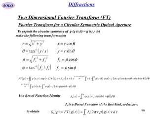 90
SOLO
Two Dimensional Fourier Transform (FT)
Fourier Transform for a Circular Symmetric Optical Aperture
To exploit the circular symmetry of g (g (r,θ) = g (r) ) let
make the following transformation
( )
( ) φρφ
φρρ
θθ
θ
sin/tan
cos
sin/tan
cos
1
22
1
22
==
=+=
==
=+=
−
−
yxy
xyx
fff
fff
ryxy
rxyxr
{ } ( ) ( )[ ] ( ) ( )[ ]
( ) ( )
( ) ( )[ ]∫ ∫
∫ ∫∫∫
−−=
+−=+−=
=
=
Σ
a
o
rgrg
a
o
drdrydxd
yx
drjrdrrg
drjrgrdrydxdyfxfjyxggFT
πθ
πθ
θφθρπ
θθφθφρπθπ
2
0
,
2
0
cos2exp
sinsincoscos2exp,2exp,
Use Bessel Function Identity ( ) ( )[ ]∫ −−=
π
θφθ
2
0
0 cosexp dajaJ
( ) ( ){ } ( ) ( )∫==
a
o
rdrrgrJrgFTG ρπρ 2: 00
to obtain
J0 is a Bessel Function of the first kind, order zero.
Diffractions
 