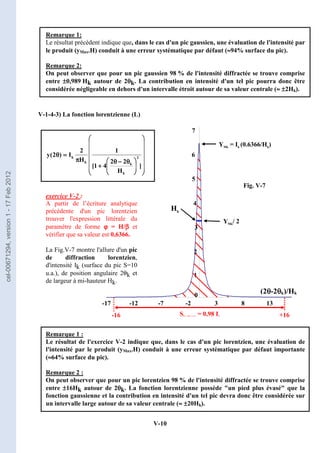 V-10
1
2
3
4
5
6
7
-17 -12 -7 -2 3 8 13
YMk = Ik (0.6366/Hk)
Hk
YMk/ 2
(2θ
θ
θ
θ-2θ
θ
θ
θk)/Hk
Shachurée = 0,98 Ik
-16 +16
0
Fig. V-7
Remarque 1:
Le résultat précédent indique que, dans le cas d'un pic gaussien, une évaluation de l'intensité par
le produit (yMax.H) conduit à une erreur systématique par défaut (≈
≈
≈
≈94% surface du pic).
Remarque 2:
On peut observer que pour un pic gaussien 98 % de l'intensité diffractée se trouve comprise
entre ±
±
±
±0,989 Hk autour de 2θ
θ
θ
θk. La contribution en intensité d'un tel pic pourra donc être
considérée négligeable en dehors d'un intervalle étroit autour de sa valeur centrale (≈
≈
≈
≈ ±
±
±
±2Hk).
V-1-4-3) La fonction lorentzienne (L)























































































 θ
θ
θ
θ
−
−
−
−
θ
θ
θ
θ
+
+
+
+
π
π
π
π
=
=
=
=
θ
θ
θ
θ
]
H
2
2
4
1
[
1
H
2
I
)
2
(
y 2
k
k
k
k
exercice V-2 :
A partir de l’écriture analytique
précédente d'un pic lorentzien
trouver l'expression littérale du
paramètre de forme ϕ
ϕ
ϕ
ϕ = H/β
β
β
β et
vérifier que sa valeur est 0,6366.
La Fig.V-7 montre l'allure d'un pic
de diffraction lorentzien,
d'intensité Ik (surface du pic S=10
u.a.), de position angulaire 2θk et
de largeur à mi-hauteur Hk.
Remarque 1 :
Le résultat de l'exercice V-2 indique que, dans le cas d'un pic lorentzien, une évaluation de
l'intensité par le produit (yMax.H) conduit à une erreur systématique par défaut importante
(≈
≈
≈
≈64% surface du pic).
Remarque 2 :
On peut observer que pour un pic lorentzien 98 % de l'intensité diffractée se trouve comprise
entre ±
±
±
±16Hk autour de 2θ
θ
θ
θk. La fonction lorentzienne possède un pied plus évasé que la
fonction gaussienne et la contribution en intensité d'un tel pic devra donc être considérée sur
un intervalle large autour de sa valeur centrale (≈
≈
≈
≈ ±
±
±
±20Hk).
cel-00671294,
version
1
-
17
Feb
2012
 
