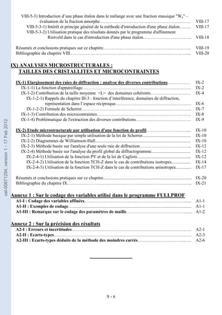 S - 6
VIII-5-3) Introduction d’une phase étalon dans le mélange avec une fraction massique "We" –
évaluation de la fraction amorphe……………………………………………………. VIII-17
VIII-5-3-1) Intérêt et principe général de la méthode d'introduction d'une phase étalon…….. VIII-17
VIII-5-3-2) Utilisation pratique des résultats donnés par le programme d'affinement
Rietveld dans le cas d'introduction d'une phase étalon…………………………... VIII-18
Résumés et conclusions pratiques sur ce chapitre………………………………………………….. VIII-19
Bibliographie du chapitre VIII.……………………………………………………………………... VIII-20
IX) ANALYSES MICROSTRUCTURALES :
TAILLES DES CRISTALLITES ET MICROCONTRAINTES
IX-1) Elargissement des raies de diffraction : analyse des diverses contributions…………… IX-2
IX-1-1) La fonction d'appareillage………………………………………………………………. IX-2
IX-1-2) Contribution de la taille moyenne <L> des domaines cohérents……………………… IX-4
IX-1-2-1) Rappels du chapitre III-3 : fonction d’interférence, domaines de diffraction,
représentation dans l’espace réciproque…………………………………………… IX-6
IX-1-2-2) Formule de Scherrer……………………………………………………………….. IX-7
IX-1-3) Contribution des microcontraintes……………………………………………………… IX-8
IX-1-4) Problématique de l'extraction des diverses contributions………………………………. IX-9
IX-2) Etude microstructurale par utilisation d'une fonction de profil……………………….... IX-10
IX-2-1) Méthode basique par simple utilisation de la loi de Scherrer........................................... IX-10
IX-2-2) Diagrammes de Williamson-Hall..................................................................................... IX-10
IX-2-3) Méthode basée sur l'analyse d'une seule raie de diffraction…………………………….. IX-12
IX-2-4) Méthode basée sur l'analyse du profil global du diffractogramme................................... IX-12
IX-2-4-1) Utilisation de la fonction PV et de la loi de Caglioti................................................ IX-12
IX-2-4-2) Utilisation de la fonction TCH-Z dans le cas de contributions isotropes................. IX-14
IX-2-4-3) Utilisation de la fonction TCH-Z dans le cas de contributions anisotropes.............. IX-17
Résumés et conclusions pratiques sur ce chapitre............................................................................... IX-20
Bibliographie du chapitre IX.……………………………………………………………………….. IX-21
Annexe 1 : Sur le codage des variables utilisé dans le programme FULLPROF
A1-I : Codage des variables affinées……………….…………………………………………...... A1-1
A1-II : Exemples de codage….......................................................................................................... A1-1
A1-III : Remarque sur le codage des paramètres de maille…………………………………...… A1-2
Annexe 2 : Sur la précision des résultats
A2-I : Erreurs et incertitudes…………………………………………………………………..…. A2-1
A2-II : Ecarts-types……………………………………………………………………………..…. A2-3
A2-III : Ecarts-types déduits de la méthode des moindres carrés…………………………..….. A2-6
___________________
cel-00671294,
version
1
-
17
Feb
2012
 