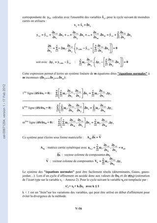 V-16
correspondante de yi,c calculée avec l'ensemble des variables , pour le cycle suivant de moindres
carrés on utilisera :
j
j
j x
x̂
x δ
δ
δ
δ
+
+
+
+
=
=
=
=
∑
∑
∑
∑ δ
δ
δ
δ
∂
∂
∂
∂
∂
∂
∂
∂
+
+
+
+
=
=
=
=
δ
δ
δ
δ
∂
∂
∂
∂
∂
∂
∂
∂
+
+
+
+
+
+
+
+
δ
δ
δ
δ
∂
∂
∂
∂
∂
∂
∂
∂
+
+
+
+
+
+
+
+
δ
δ
δ
δ
∂
∂
∂
∂
∂
∂
∂
∂
+
+
+
+
≈
≈
≈
≈
=
=
=
=
m
1
j
j
j
c
,
i
c
,
i
m
m
c
,
i
j
j
c
,
i
1
1
c
,
i
c
,
i
c
,
i x
.
x
y
ŷ
x
.
x
y
...
x
.
x
y
...
x
.
x
y
ŷ
y
0
x
.
x
y
ŷ
y
.
x
y
.
2
x
S m
1
j
j
j
c
,
i
c
,
i
obs
,
i
j
c
,
i
n
1
i
i
j
=
=
=
=
































































∑
∑
∑
∑ δ
δ
δ
δ
∂
∂
∂
∂
∂
∂
∂
∂
−
−
−
−
−
−
−
−
∂
∂
∂
∂
∂
∂
∂
∂
∑
∑
∑
∑ ω
ω
ω
ω
−
−
−
−
=
=
=
=
∂
∂
∂
∂
∂
∂
∂
∂
=
=
=
=
=
=
=
=
soit avec c
,
i
obs
,
i
i ŷ
y
y −
−
−
−
=
=
=
=
∆
∆
∆
∆ : 0
x
.
x
y
y
.
x
y
.
m
1
j
j
j
c
,
i
i
j
c
,
i
n
1
i
i =
=
=
=
































































∑
∑
∑
∑ δ
δ
δ
δ
∂
∂
∂
∂
∂
∂
∂
∂
−
−
−
−
∆
∆
∆
∆
∂
∂
∂
∂
∂
∂
∂
∂
∑
∑
∑
∑ ω
ω
ω
ω
=
=
=
=
=
=
=
=
Cette expression permet d’écrire un système linéaire de m équations dites équations normales à
m inconnues )
x
,...,
x
,...,
x
( m
j
1 δ
δ
δ
δ
δ
δ
δ
δ
δ
δ
δ
δ :
1ère
ligne (δS/δx1 = 0) : i
1
c
,
i
n
1
i
i
m
1
j
j
j
c
,
i
1
c
,
i
n
1
i
i y
.
x
y
.
x
.
x
y
.
x
y
. ∆
∆
∆
∆
∂
∂
∂
∂
∂
∂
∂
∂
∑
∑
∑
∑ ω
ω
ω
ω
=
=
=
=
∑
∑
∑
∑ δ
δ
δ
δ
































∂
∂
∂
∂
∂
∂
∂
∂
∂
∂
∂
∂
∂
∂
∂
∂
∑
∑
∑
∑ ω
ω
ω
ω
=
=
=
=
=
=
=
= =
=
=
=
-------------------------------------------------------------------------------------
kème
ligne (δS/δxk = 0) : i
k
c
,
i
n
1
i
i
m
1
j
j
j
c
,
i
k
c
,
i
n
1
i
i y
.
x
y
.
x
.
x
y
.
x
y
. ∆
∆
∆
∆
∂
∂
∂
∂
∂
∂
∂
∂
∑
∑
∑
∑ ω
ω
ω
ω
=
=
=
=
∑
∑
∑
∑ δ
δ
δ
δ
































∂
∂
∂
∂
∂
∂
∂
∂
∂
∂
∂
∂
∂
∂
∂
∂
∑
∑
∑
∑ ω
ω
ω
ω
=
=
=
=
=
=
=
= =
=
=
=
-------------------------------------------------------------------------------------
mème
ligne (δS/δxm = 0) : i
m
c
,
i
n
1
i
i
m
1
j
j
j
c
,
i
m
c
,
i
n
1
i
i y
.
x
y
.
x
.
x
y
.
x
y
. ∆
∆
∆
∆
∂
∂
∂
∂
∂
∂
∂
∂
∑
∑
∑
∑ ω
ω
ω
ω
=
=
=
=
∑
∑
∑
∑ δ
δ
δ
δ
































∂
∂
∂
∂
∂
∂
∂
∂
∂
∂
∂
∂
∂
∂
∂
∂
∑
∑
∑
∑ ω
ω
ω
ω
=
=
=
=
=
=
=
= =
=
=
=
Ce système peut s'écrire sous forme matricielle :
: matrice carrée symétrique avec k
,
j
j
c
,
i
k
c
,
i
n
1
i
i
j
,
k a
x
y
.
x
y
.
a =
=
=
=
∂
∂
∂
∂
∂
∂
∂
∂
∂
∂
∂
∂
∂
∂
∂
∂
∑
∑
∑
∑ ω
ω
ω
ω
=
=
=
=
=
=
=
=
: vecteur colonne de composantes δxj
: vecteur colonne de composantes i
k
c
,
i
n
1
i
i
k y
.
x
y
.
V ∆
∆
∆
∆
∂
∂
∂
∂
∂
∂
∂
∂
∑
∑
∑
∑ ω
ω
ω
ω
=
=
=
=
=
=
=
=
Le système des équations normales peut être facilement résolu (déterminants, Gauss, gauss-
jordan…). Lors d’un cycle d’affinement on accède donc aux valeurs de δxj et de σ
σ
σ
σ(xj) (estimation
de l’écart type sur la variable xj – Annexe 2). Pour le cycle suivant la variable xj est remplacée par :
x'j = xj + k.δ
δ
δ
δxj avec k ≤
≤
≤
≤ 1
k  1 est un freinsur les variations des variables, qui peut être utilisé en début d'affinement pour
éviter la divergence de la méthode.
j
x̂
V
x
.
Akj =
=
=
=
δ
δ
δ
δ
kj
A
x
δ
δ
δ
δ
V
cel-00671294,
version
1
-
17
Feb
2012
 