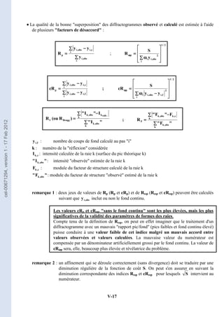 V-17
•
•
•
• La qualité de la bonne superposition des diffractogrammes observé et calculé est estimée à l'aide
de plusieurs facteurs de désaccord :
∑
∑
∑
∑
∑
∑
∑
∑ −
−
−
−
=
=
=
=
i
obs
,
i
i
c
,
i
obs
,
i
p
y
y
y
R ;
2
/
1
i
2
obs
,
i
i
p
y
S
R








































∑
∑
∑
∑ ω
ω
ω
ω
=
=
=
=
ω
ω
ω
ω
∑
∑
∑
∑ −
−
−
−
∑
∑
∑
∑ −
−
−
−
=
=
=
=
i
f
,
i
obs
,
i
i
c
,
i
obs
,
i
p
y
y
y
y
cR ;
2
/
1
i
2
f
,
i
obs
,
i
i
p
y
y
S
cR








































∑
∑
∑
∑ −
−
−
−
ω
ω
ω
ω
=
=
=
=
ω
ω
ω
ω
;
f
,
i
y : nombre de coups de fond calculé au pas i
k : numéro de la réflexion considérée
c
,
k
I : intensité calculée de la raie k (surface du pic théorique k)

I
 obs
,
k : intensité observée estimée de la raie k
c
,
k
F : module du facteur de structure calculé de la raie k

F
 obs
,
k : module du facteur de structure observé estimé de la raie k
remarque 1 : deux jeux de valeurs de Rp (Rp et cRp) et de Rωp (Rωp et cRωp) peuvent être calculés
suivant que obs
,
i
y inclut ou non le fond continu.
Les valeurs cRp et cRω
ω
ω
ωp sans le fond continu sont les plus élevées, mais les plus
significatives de la validité des paramètres de formes des raies.
Compte tenu de la définition de Rωp, on peut en effet imaginer que le traitement d'un
diffractogramme avec un mauvais rapport pic/fond (pics faibles et fond continu élevé)
puisse conduire à une valeur faible de cet indice malgré un mauvais accord entre
valeurs observées et valeurs calculées. La mauvaise valeur du numérateur est
compensée par un dénominateur artificiellement grossi par le fond continu. La valeur de
cRω
ω
ω
ωp sera, elle, beaucoup plus élevée et révélatrice du problème.
remarque 2 : un affinement qui se déroule correctement (sans divergence) doit se traduire par une
diminution régulière de la fonction de coût S. On peut s'en assurer en suivant la
diminution correspondante des indices Rωp et cRωp pour lesquels intervient au
numérateur.
∑
∑
∑
∑
∑
∑
∑
∑ −
−
−
−
=
=
=
=
k
obs
,
k
k
.
calc
k
obs
,
k
Bragg
I

I

I

I

)
R
(ou
R
∑
∑
∑
∑
∑
∑
∑
∑ −
−
−
−
=
=
=
=
k
obs
,
k
k
c
,
k
obs
,
k
F

F

F

F

R
S
cel-00671294,
version
1
-
17
Feb
2012
 