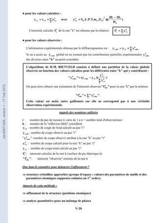 V-20
● pour les valeurs calculées :
∑
∑
∑
∑
+
+
+
+
=
=
=
=
k
k
c
,
i
f
,
i
c
,
i y
y
y avec )
H
2
2
(
.
F
.
m
.
T
.
P
.
L
.
S
y
k
k
i
2
H
k
0
k
c
,
i
θ
θ
θ
θ
−
−
−
−
θ
θ
θ
θ
φ
φ
φ
φ
=
=
=
=
L'intensité calculée k
c
I de la raie k est obtenue par la relation : ∑
∑
∑
∑
=
=
=
=
i
k
c
,
i
k
c y
I
● pour les valeurs observées :
L'information expérimentale obtenue par le diffractogramme est : ∑
∑
∑
∑
+
+
+
+
=
=
=
=
k
k
obs
,
i
f
,
i
obs
,
i y
y
y
Si on a accès au obs
,
i
y global on ne connait pas les contributions partielles expérimentales k
obs
,
i
y
des diverses raies k au point considéré.
L'algorithme de H.M. RIETVELD consiste à définir une partition de la valeur globale
observée en fonction des valeurs calculées pour les différentes raies k qui y contribuent :
)
y
y
)(
y
y
(

y

k
k
c
,
i
k
c
,
i
f
,
i
obs
,
i
k
obs
,
i
∑
∑
∑
∑
−
−
−
−
=
=
=
=
On peut alors obtenir une estimation de l'intensité observée 
I
 k
obs pour la raie k par la relation:

y


I

i
k
obs
,
i
k
obs ∑
∑
∑
∑
=
=
=
= .
Cette valeur est notée entre guillemets car elle ne correspond pas à une véritable
observation expérimentale.
rappels des notations utilisées
i : numéro du pas de mesure (i varie de 1 à n = nombre total d'observations)
k : numéro de la réflexion (hkl) considérée
f
,
i
y : nombre de coups de fond calculé au pas i
obs
,
i
y : nombre de coups observé au pas i
 k
obs
,
i
y : nombre de coups observé attribué à la raie k au pas i
k
c
,
i
y : nombre de coups calculé pour la raie k au pas i
c
,
i
y : nombre de coups total calculé au pas i
k
c
I : intensité calculée de la raie k (surface du pic théorique k)

I
 k
obs : intensité observée estimée de la raie k
Que faut-il connaître pour démarrer l'affinement ?
⇒
⇒
⇒
⇒ structure cristalline approchée (groupe d'espace ; valeurs des paramètres de maille et des
paramètres atomiques supposées estimées au 1er
ordre).
Apports de cette méthode :
⇒
⇒
⇒
⇒ affinement de la structure (positions atomiques)
⇒
⇒
⇒
⇒ analyse quantitative pour un mélange de phases
cel-00671294,
version
1
-
17
Feb
2012
 