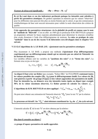 V-21
Facteurs de désaccord significatifs : cRp ; cRwp ; RI ; χ
χ
χ
χ2
RI (et RF) sont dans ce cas des indicateurs pertinents puisque les intensités sont calculées à
partir des paramètres atomiques. On gardera cependant en mémoire que les valeurs observées
pour les différentes raies peuvent être plus ou moins biaisées par le calcul, et que des connaissances
critallochimiques de base sont souvent nécessaires pour valider la seule observation des critères de
qualité.
Cette approche des paramètres structuraux via la globalité du profil est connue sous le nom
de méthode de Rietveld. C'est en effet en 1969 que le professeur H.M. RIETVELD a proposé
un programme utilisant les bases exposées précédemment pour déterminer la structure cristalline
d'un oxyde d'uranium à l'aide d'un diffractogramme de neutrons. La mise en pratique de cette
méthode dans le cas de des rayons X de laboratoire sera développée dans le chapitre VI-3
suivant.
V-2-3-2) L'algorithme de A. LE BAIL [15] – ajustement sans les paramètres atomiques
Plus récemment A. LE BAIL a proposé une méthode d'ajustement d'un diffractogramme
expérimental par un diffractogramme simulé qui ne nécessite pas un calcul de l'intensité via
les facteurs de structure.
Les variables affinées sont les variables de positions des raies et de forme des raies. La
formule mise en jeu est du type:
∑
∑
∑
∑
+
+
+
+
=
=
=
=
k
k
c
,
i
f
,
i
c
,
i y
y
y avec )
H
2
2
(
.
I
y
k
k
i
hkl
k
c
,
i
θ
θ
θ
θ
−
−
−
−
θ
θ
θ
θ
φ
φ
φ
φ
=
=
=
=
Au départ il faut créer un fichier (par exemple, fichier HKL de FULLPROF) contenant toutes
les valeurs possibles des couples (2θ
θ
θ
θk , Ihkl) pour le diffractogramme étudié. Les valeurs de 2θ
θ
θ
θk
sont générées à partir du groupe d'espace et des valeurs approchées des paramètres de maille.
Pour les intensités Ihkl on démarre avec des intensités toutes égales au départ (par exemple
50% de la valeur maximum observée). Ce fichier permet de calculer les valeurs k
c
,
i
y .
L'algorithme de H.M. RIETVELD est alors appliqué : )
y
y
)(
y
y
(

y

k
k
c
,
i
k
c
,
i
f
,
i
obs
,
i
k
obs
,
i
∑
∑
∑
∑
−
−
−
−
=
=
=
= .
On peut ainsi obtenir une estimation de l'intensité observée 
I
 k
obs pour la raie k par la relation:

y


I

i
k
obs
,
i
k
obs ∑
∑
∑
∑
=
=
=
= .
Le processus est itératif : les 
I
 k
obs ainsi obtenues constituent les Ihkl du k
c
,
i
y du cycle suivant.
L'intensité calculée k
c
I de la raie k est alors obtenue par la relation :
∑
∑
∑
∑
θ
θ
θ
θ
−
−
−
−
θ
θ
θ
θ
φ
φ
φ
φ
=
=
=
=
∑
∑
∑
∑
θ
θ
θ
θ
−
−
−
−
θ
θ
θ
θ
φ
φ
φ
φ
=
=
=
=
∑
∑
∑
∑
=
=
=
=
i k
k
i
k
obs
i k
k
i
hkl
i
k
c
,
i
k
c )
H
2
2
(
.
I

)
H
2
2
(
.
I
y
I
Que faut-il connaître au départ ?
⇒
⇒
⇒
⇒ groupe d’espace–paramètres de maille approchés
cel-00671294,
version
1
-
17
Feb
2012
 