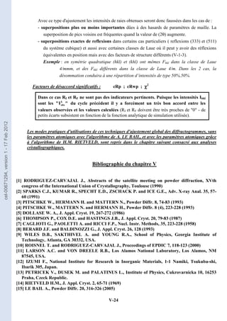 V-24
Avec ce type d'ajustement les intensités de raies obtenues seront donc faussées dans les cas de :
- superpositions plus ou moins importantes dûes à des hasards de paramètres de maille. La
superposition de pics voisins est fréquentes quand la valeur de (2θ) augmente.
- superpositions exactes de reflexions dans certains cas particuliers ( reflexions (333) et (511)
du système cubique) et aussi avec certaines classes de Laue où il peut y avoir des réflexions
équivalentes en position mais avec des facteurs de structure différents (V-1-3).
Exemple : en symétrie quadratique (hkl) et (khl) ont mêmes Fhkl dans la classe de Laue
4/mmm, et des Fhkl différents dans la classe de Laue 4/m. Dans les 2 cas, la
désommation conduira à une répartition d’intensités de type 50%,50%.
Facteurs de désaccord significatifs : cRp ; cRwp ; χ
χ
χ
χ2
Dans ce cas RI et RF ne sont pas des indicateurs pertinents. Puisque les intensités Ihkl
sont les 
I
 k
obs du cycle précédent il y a forcément un très bon accord entre les
valeurs observées et les valeurs calculées (RI et RF doivent être très proches de 0 - de
petits écarts subsistent en fonction de la fonction analytique de simulation utilisée).
Les modes pratiques d'utilisations de ces techniques d'ajustement global des diffractogrammes, sans
les paramètres atomiques avec l'algorithme de A. LE BAIL, et avec les paramètres atomiques grâce
à l'algorithme de H.M. RIETVELD, sont repris dans le chapitre suivant consacré aux analyses
cristallographiques.
Bibliographie du chapitre V
[1] RODRIGUEZ-CARVAJAL J., Abstracts of the satellite meeting on powder diffraction, XVth
congress of the International Union of Crystallography, Toulouse (1990)
[2] SPARKS C.J., KUMAR R., SPECHT E.D., ZSCHACK P. and ICE G.E., Adv. X-ray Anal. 35, 57-
60 (1991)
[3] PITSCHKE W., HERMANN H. and MATTERN N., Powder Diffr. 8, 74-83 (1993)
[4] PITSCHKE W., MATTERN N. and HERMANN H., Powder Diffr. 8 (4), 223-228 (1993)
[5] DOLLASE W. A., J. Appl. Cryst. 19, 267-272 (1986)
[6] THOMPSON P., COX D.E. and HASTINGS J.B., J. Appl. Cryst. 20, 79-83 (1987)
[7] CAGLIOTI G., PAOLETTI A. and RICCI F.P., Nucl. Instr. Methods, 35, 223-228 (1958)
[8] BERARD J.F. and BALDINOZZI G., J. Appl. Cryst. 26, 128 (1993)
[9] WILES D.B., SAKTHIVEL A. and YOUNG R.A., School of Physics, Georgia Institute of
Technology, Atlanta, GA 30332, USA.
[10] ROISNEL T. and RODRIGUEZ-CARVAJAL J., Proceedings of EPDIC 7, 118-123 (2000)
[11] LARSON A.C. and VON DREELE R.B., Los Alamos National Laboratory, Los Alamos, NM
87545, USA.
[12] IZUMI F., National Institute for Research in Inorganic Materials, 1-1 Namiki, Tsukuba-shi,
Ibarik 305, Japan.
[13] PETRICEK V., DUSEK M. and PALATINUS L., Institute of Physics, Cukrovarnicka 10, 16253
Praha, Czeck Republic.
[14] RIETVELD H.M., J. Appl. Cryst. 2, 65-71 (1969)
[15] LE BAIL A., Powder Diffr. 20, 316-326 (2005)
cel-00671294,
version
1
-
17
Feb
2012
 