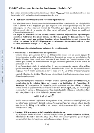 VI-2
VI-1-1) Problèmes pour l'évaluation des distances réticulaires d
Les sources d'erreurs sur les déterminations des valeurs dobservées sont essentiellement liées aux
incertitudes ∆2θ sur la détermination des positions des pics.
VI-1-1-1) Erreurs-incertitudes liées aux conditions expérimentales
Les principales sources d'erreurs-incertitudes liées aux conditions expérimentales ont été explicitées
dans le chapitre V-1-2. Rappelons qu'il peut s'agir: (i) d'une erreur systématique due au zéro
mécanique, (ii) d'une mauvaise position de l'échantillon par rapport à l'axe du goniomètre
(décentrement), (iii) de la position du plan moyen diffractant qui dépend du coefficient
d'absorption (transparence).
Un moyen de correction de ces diverses sources d'erreurs expérimentales systématiques
consiste en l'utilisation d'un étalon (interne ou externe). A partir des déplacements des raies
observées par rapport aux positions théoriques et par interpolation on peut proposer des
valeurs correctives. Le N.I.S.T. [1] propose un certain nombre de ces étalons, suivant la zone
de 2θ
θ
θ
θ qu'on souhaite corrigée ( ex. : LaB6 , Si... ).
VI-1-1-2) Erreurs-incertitudes liées au traitement des enregistrements
•
•
•
• Problème lié à la monochromaticité du rayonnement
Comme indiqué précédemment (IV-3) les diffractomètres usuels sont en général équipés de
monochromateur graphite arrière et l'utilisation du graphite ne permet pas une résolution du
doublet Kα1-Kα2. Pour obtenir cette résolution il faut installer un monochromateur avant
comme par exemple un monochromateur de type Johansson symétrique avec un cristal de
germanium (III-2-1-3).
Si on n'a pas réussi à isoler la radiation Kα1, il y aura coexistence des pics dus à Kα1 et Kα2
(parfois même Kβ si le réglage est défectueux). Pour obtenir les valeurs des distances réticulaires
on peut, à bas θ pointer les maxima et faire le calcul avec K
α
, et à haut θ ne relever que les
pics individualisés dûs à λKα1. Mais la zone intermédiaire du diffractogramme est une source
d'incertitudes importantes.
Une première façon de résoudre ce problème consiste à enlever, par un calcul théorique, la
contribution de la radiation Kα
α
α
α2, par exemple avec l'utilisation de l'algorithme de
Rachinger [2]. Cet algorithme fait l'hypothèse que les profils des raies dues à λKα1 et à λKα2
sont les mêmes et que le rapport des intensités diffractées ρ
ρ
ρ
ρ=I(λ
λ
λ
λKα
α
α
α2)/I(λ
λ
λ
λKα
α
α
α1) est constant (par
exemple: 0,50) sur tout le diffractogramme. On a déjà indiqué (IV-4-1) que, si on fait l'hypothèse
∆λ = λKα2-λKα1  λ, le calcul différentiel permet d'établir :
Il suffit donc de démarrer l'application de l'algorithme en 2θ
θ
θ
θi , au début du diffractogramme, sur
une zône quasi horizontale de fond continu, d'avancer par pas en enlevant à l'aide de ρ
ρ
ρ
ρ la
contribution de λ
λ
λ
λKα
α
α
α2 en 2θ
θ
θ
θ+∆
∆
∆
∆(2θ
θ
θ
θ), et de constituer ainsi un nouveau fichier avec la seule
contribution de λ
λ
λ
λKα
α
α
α1.
•
•
•
• Problèmes lié à la technique utilisée pour la localisation du pic
Il y a plusieurs façons de définir la position d'un pic : valeur qui annule la dérivée première,
minimum de la dérivée seconde,...(Fig. VI-2). C'est cette dernière propriété qui est la plus
souvent utilisée dans les logiciels de recherches automatiques de pics.
λ
λ
λ
λ
λ
λ
λ
λ
∆
∆
∆
∆
θ
θ
θ
θ
=
=
=
=
θ
θ
θ
θ
∆
∆
∆
∆ tan
2
)
rad
(
)
2
(
cel-00671294,
version
1
-
17
Feb
2012
 