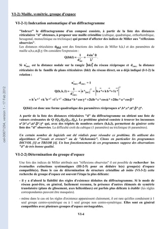 VI-4
VI-2) Maille, symétrie, groupe d'espace
VI-2-1) Indexation automatique d'un diffractogramme
Indexer le diffractogramme d'un composé consiste, à partir de la liste des distances
réticulaires d obtenues, à proposer une maille cristalline (cubique, quadratique, orthorhombique,
hexagonal, monoclinique ou triclinique) qui permet d'affecter des indices de Miller aux réflexions
observées.
Les distances réticulaires dhkl sont des fonctions des indices de Miller h,k,l et des paramètres de
maille a,b,c,α,β,γ. On considère l'expression :
2
2
2
hkl
sin
4
d
1
)
hkl
(
Q
λ
λ
λ
λ
θ
θ
θ
θ
=
=
=
=
=
=
=
= .
Si *
]
hkl
[
n est la distance nodale sur la rangée [
[
[
[ ]
]
]
]*
hkl du réseau réciproque et )
hkl
(
d la distance
réticulaire de la famille de plans réticulaires )
hkl
( du réseau direct, on a déjà indiqué (I-1-2) la
relation :
*
]
hkl
[
n . )
hkl
(
d = 1
[
[
[
[ ]
]
]
]
*
cos
*
a
*
lhc
2
*
cos
*
c
*
klb
2
*
cos
*
b
*
hka
2
*
c
l
*
b
k
*
a
h
*
c
l
*
b
k
*
a
h
*
n
d
1
)
l
,
k
,
h
(
Q
2
2
2
2
2
2
2
2
hkl
2
)
hkl
(
β
β
β
β
+
+
+
+
α
α
α
α
+
+
+
+
γ
γ
γ
γ
+
+
+
+
+
+
+
+
+
+
+
+
=
=
=
=
+
+
+
+
+
+
+
+
=
=
=
=
=
=
=
=
=
=
=
=
→
→
→
→
→
→
→
→
→
→
→
→
Q(hkl) est donc une forme quadratique des paramètres réciproques a*,b*,c*,α
α
α
α*,β
β
β
β*,γ
γ
γ
γ*.
A partir de la liste des distances réticulaires d du diffractogramme on obtient une liste de
valeurs croissantes de Q (Q1,Q2,Q3...Qn). Le problème général consiste à trouver les inconnues
a*,b*,c*,α
α
α
α*,β
β
β
β*,γ
γ
γ
γ* qui, avec des triplets de nombres entiers (h,k,l), permettent de générer cette
liste des d observées. La difficulté croît du cubique (1 paramètre) au triclinique (6 paramètres).
Un certain nombre de logiciels ont été réalisés pour résoudre ce problème. Ils utilisent des
algorithmes d'essais et erreurs ou de dichotomie. Citons en particulier les programmes
DICVOL [3] et TREOR [4]. Un bon fonctionnement de ces programmes suppose des observations
d de très bonne qualité.
VI-2-2) Détermination du groupe d'espace
Une fois des indices de Miller attribués aux réflexions observées il est possible de rechercher les
éventuelles extinctions systématiques (III-2-5) pour en déduire le(s) groupe(s) d'espace
compatible(s). Dans le cas de détermination de structure cristalline ab initio (VI-3-2) cette
recherche de groupe d'espace est souvent l'étape la plus délicate:
- il y a d'abord la fiabilité des règles d'existence déduites du diffractogramme. Si le mode de
réseau peut-être, en général, facilement reconnu, la présence d'autres éléments de symétrie
translatoire (plans de glissement, axes hélicoïdaux) est parfois plus délicate à établir (les règles
correspondantes peuvent être masquées).
- même dans le cas où les règles d'existence apparaissent clairement, il est rare qu'elles conduisent à 1
seul groupe centro-symétrique ou à 1 seul groupe non centro-symétrique. Elles sont en général
compatibles avec plusieurs groupes d'espace envisageables.
cel-00671294,
version
1
-
17
Feb
2012
 