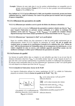 VI-5
Exemple: l'absence de toute règle dans le cas du système orthorhombique est compatible avec le
groupe centrosymétrique Pmmm (n°47) et avec les deux groupes non-centrosymétriques
Pmm2 (n°25) et P222 (n°16).
On a indiqué en V-2-3-2 qu'un affinement Le Bail, sans hypothèse structurale, permet une bonne
validation pour les règles d’existence. Par contre il ne permet pas de trancher entre les groupes
d'espaces compatibles.
VI-2-3) Affinement des paramètres de maille
VI-2-3-1) Affinement par moindres carrés à partir du fichier des distances réticulaires
Lorsqu'une maille est trouvée, l'affinement des paramètres consiste à choisir une liste de dhkl
pour lesquels l'indexation ne présente aucune ambiguïté, et à utiliser la technique des
moindres carrés entre les dobservées et les dcalculées. La qualité des résultats obtenus
dépend beaucoup d'une bonne analyse préalable des erreurs-incertitudes sur les dobservées.
VI-2-3-2) Affinement par ajustement Le Bail sur le profil global
Parmi les variables affinées lors d'un ajustement Le Bail du profil global expérimental par un
diffractogramme simulé (V-2-3-2) figurent les paramètres de maille. De par la qualité des
résultats (prise en compte de la contribution éventuelle de la radiation Kα
α
α
α2, d'un défaut de
zéro ∆
∆
∆
∆2θ
θ
θ
θ, du décentrement de l'échantillon plan, de la transparence du matériau,etc...) et sa
relative simplicité de mise en oeuvre, cette méthode apparaît aujourd'hui comme une des
meilleures techniques à utiliser pour l'affinement des paramètres de maille.
VI-2-4) Facteurs de qualité
Les facteurs de qualité définis dans ce chapitre ne sont utilisables que dans le cas où une liste de
distances réticulaires observées (dobs.) a été établie (études par pic ou par paquets de pics), et
que cette liste a servi de base expérimentale à la recherche de maille et à l'affinement des paramètres.
Ils sont par contre inutilisables dans le cas d'un affinement par ajustement Le Bail sur le profil global
à la suite duquel on ne dispose que d'une liste de dcalculées.
VI-2-4-1) Qualité de l'indexation: facteur de De Wolff
Les logiciels d'indexation utilisent les termes quadratiques Q=1/d2. La validité de l'indexation
proposée est estimée à l'aide du facteur de qualité de De Wolff MN [5] :
































































∆
∆
∆
∆
=
=
=
=
.
poss
N
N
N
1
Q
2
Q
M
( En général, si il y a suffisamment de
réflexions observées, c'est la valeur de
M20 qui est donnée)
QN : est la valeur de Q (=1/d2) de la Nème
réflexion observée.
Q
∆
∆
∆
∆ : est la valeur moyenne des valeurs
absolues des écarts entre Qobs. et Qcalc.
Nposs. : est le nombre de réflexions
indépendantes possibles jusqu'à la Nème
réflexion observée.
cel-00671294,
version
1
-
17
Feb
2012
 